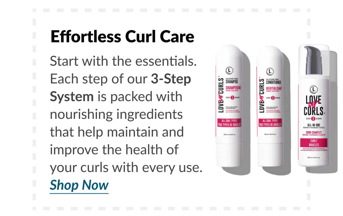 Effortless Curl Care Start with the essentials. Each step of our 3-Step System is packed with nourishing ingredients that help maintain and improve the health of your curls with every use. Shop Now