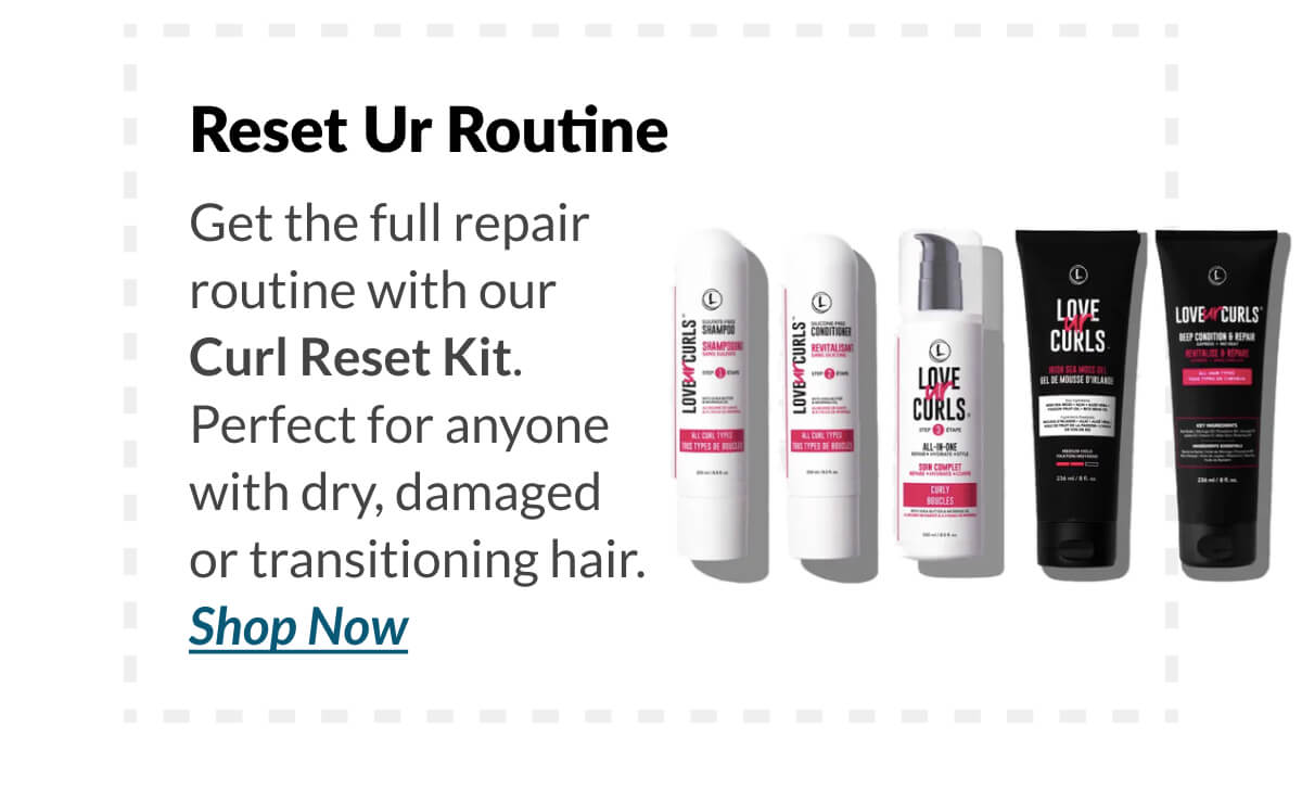 Reset Ur Routine Get the full repair routine with our Curl Reset Kit. Perfect for anyone with dry, damaged or transitioning hair.